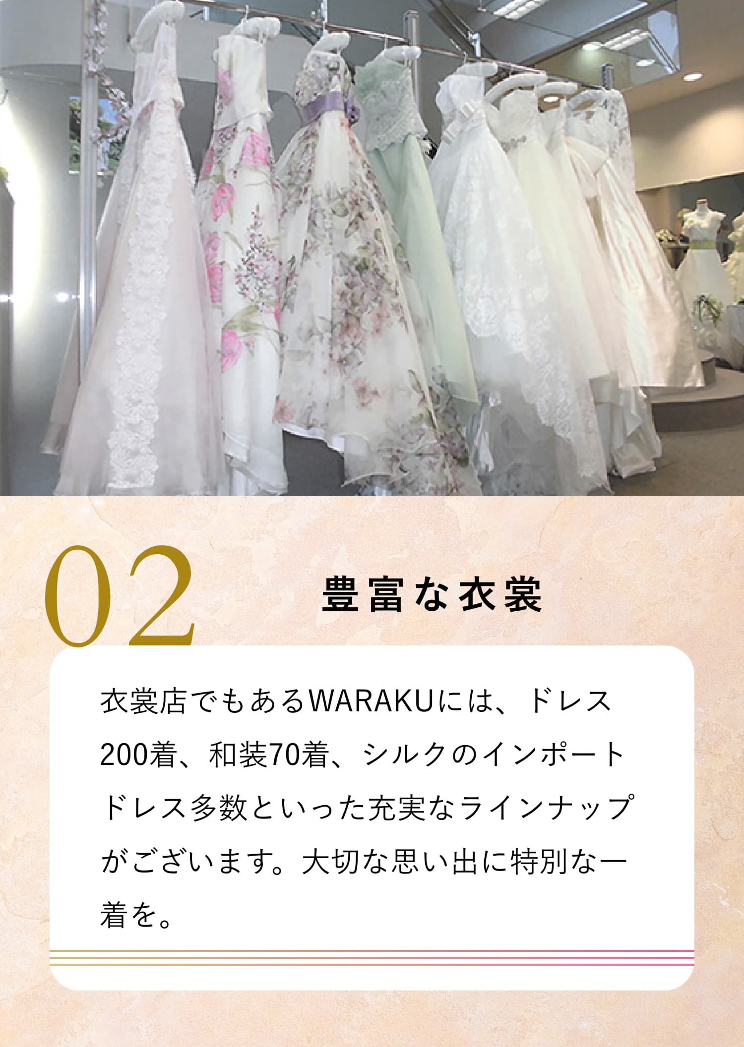 02　豊富な衣裳衣裳店でもあるWARAKUには、ドレス200着、和装70着、シルクのインポートドレス多数といった充実なラインナップがございます。大切な思い出に特別な一着を。
